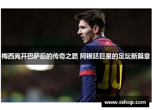 梅西离开巴萨后的传奇之路 阿根廷巨星的足坛新篇章