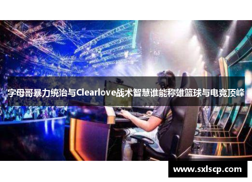 字母哥暴力统治与Clearlove战术智慧谁能称雄篮球与电竞顶峰