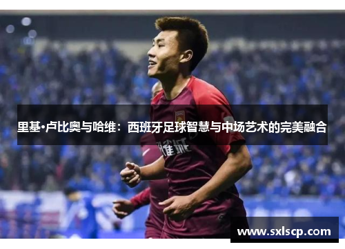 里基·卢比奥与哈维：西班牙足球智慧与中场艺术的完美融合