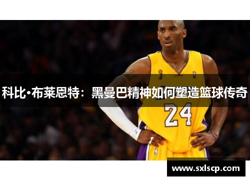 科比·布莱恩特：黑曼巴精神如何塑造篮球传奇